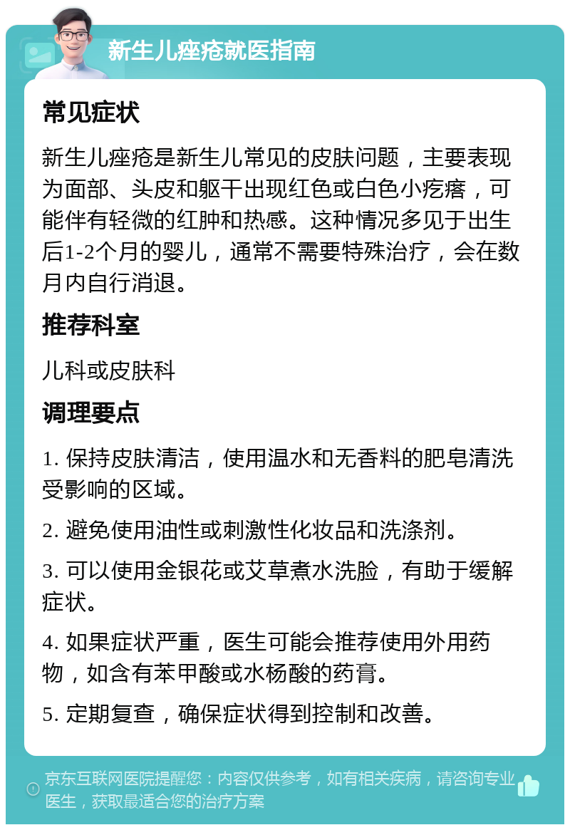 新生儿痤疮就医指南 常见症状 新生儿痤疮是新生儿常见的皮肤问题，主要表现为面部、头皮和躯干出现红色或白色小疙瘩，可能伴有轻微的红肿和热感。这种情况多见于出生后1-2个月的婴儿，通常不需要特殊治疗，会在数月内自行消退。 推荐科室 儿科或皮肤科 调理要点 1. 保持皮肤清洁，使用温水和无香料的肥皂清洗受影响的区域。 2. 避免使用油性或刺激性化妆品和洗涤剂。 3. 可以使用金银花或艾草煮水洗脸，有助于缓解症状。 4. 如果症状严重，医生可能会推荐使用外用药物，如含有苯甲酸或水杨酸的药膏。 5. 定期复查，确保症状得到控制和改善。