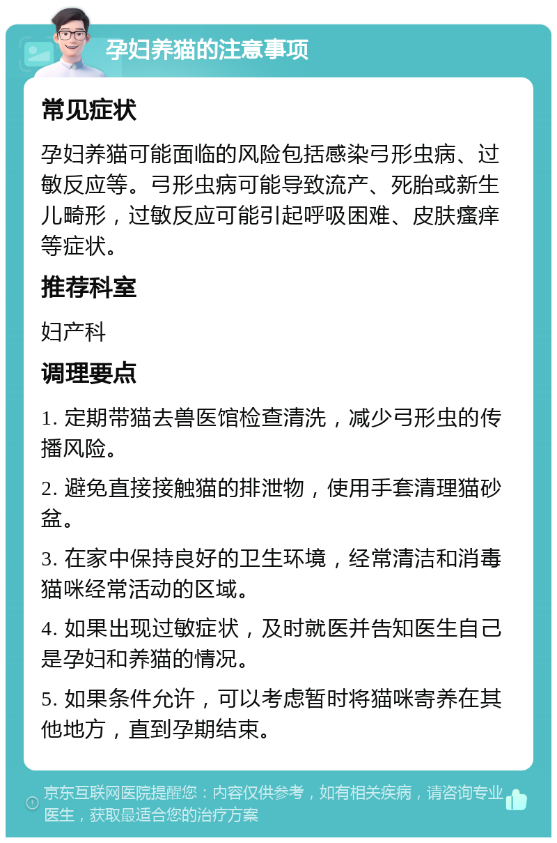 孕妇养猫的注意事项 常见症状 孕妇养猫可能面临的风险包括感染弓形虫病、过敏反应等。弓形虫病可能导致流产、死胎或新生儿畸形，过敏反应可能引起呼吸困难、皮肤瘙痒等症状。 推荐科室 妇产科 调理要点 1. 定期带猫去兽医馆检查清洗，减少弓形虫的传播风险。 2. 避免直接接触猫的排泄物，使用手套清理猫砂盆。 3. 在家中保持良好的卫生环境，经常清洁和消毒猫咪经常活动的区域。 4. 如果出现过敏症状，及时就医并告知医生自己是孕妇和养猫的情况。 5. 如果条件允许，可以考虑暂时将猫咪寄养在其他地方，直到孕期结束。