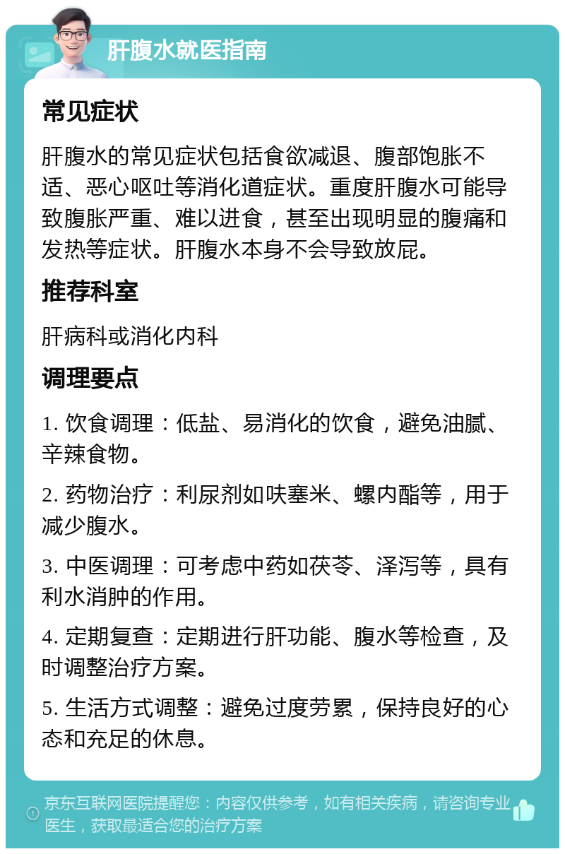 肝腹水就医指南 常见症状 肝腹水的常见症状包括食欲减退、腹部饱胀不适、恶心呕吐等消化道症状。重度肝腹水可能导致腹胀严重、难以进食，甚至出现明显的腹痛和发热等症状。肝腹水本身不会导致放屁。 推荐科室 肝病科或消化内科 调理要点 1. 饮食调理：低盐、易消化的饮食，避免油腻、辛辣食物。 2. 药物治疗：利尿剂如呋塞米、螺内酯等，用于减少腹水。 3. 中医调理：可考虑中药如茯苓、泽泻等，具有利水消肿的作用。 4. 定期复查：定期进行肝功能、腹水等检查，及时调整治疗方案。 5. 生活方式调整：避免过度劳累，保持良好的心态和充足的休息。