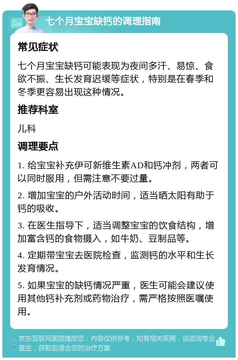 七个月宝宝缺钙的调理指南 常见症状 七个月宝宝缺钙可能表现为夜间多汗、易惊、食欲不振、生长发育迟缓等症状，特别是在春季和冬季更容易出现这种情况。 推荐科室 儿科 调理要点 1. 给宝宝补充伊可新维生素AD和钙冲剂，两者可以同时服用，但需注意不要过量。 2. 增加宝宝的户外活动时间，适当晒太阳有助于钙的吸收。 3. 在医生指导下，适当调整宝宝的饮食结构，增加富含钙的食物摄入，如牛奶、豆制品等。 4. 定期带宝宝去医院检查，监测钙的水平和生长发育情况。 5. 如果宝宝的缺钙情况严重，医生可能会建议使用其他钙补充剂或药物治疗，需严格按照医嘱使用。