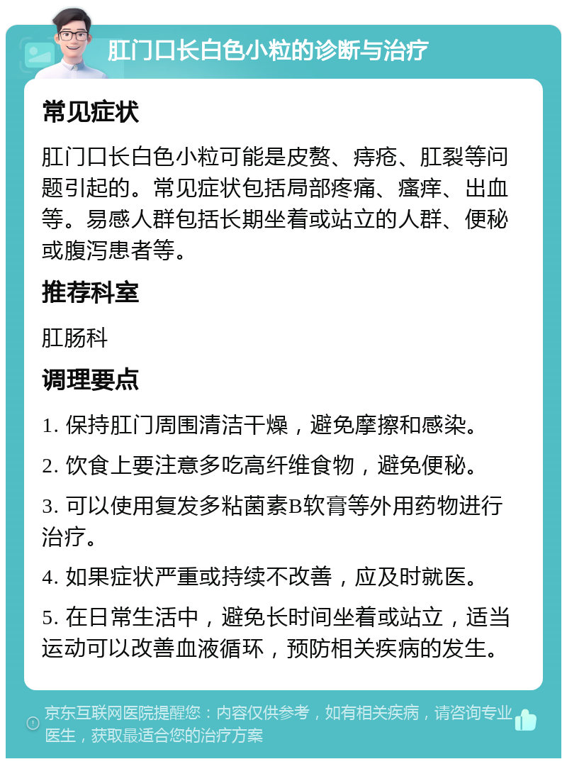 肛门口长白色小粒的诊断与治疗 常见症状 肛门口长白色小粒可能是皮赘、痔疮、肛裂等问题引起的。常见症状包括局部疼痛、瘙痒、出血等。易感人群包括长期坐着或站立的人群、便秘或腹泻患者等。 推荐科室 肛肠科 调理要点 1. 保持肛门周围清洁干燥，避免摩擦和感染。 2. 饮食上要注意多吃高纤维食物，避免便秘。 3. 可以使用复发多粘菌素B软膏等外用药物进行治疗。 4. 如果症状严重或持续不改善，应及时就医。 5. 在日常生活中，避免长时间坐着或站立，适当运动可以改善血液循环，预防相关疾病的发生。