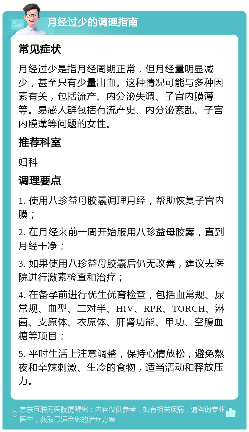 月经过少的调理指南 常见症状 月经过少是指月经周期正常，但月经量明显减少，甚至只有少量出血。这种情况可能与多种因素有关，包括流产、内分泌失调、子宫内膜薄等。易感人群包括有流产史、内分泌紊乱、子宫内膜薄等问题的女性。 推荐科室 妇科 调理要点 1. 使用八珍益母胶囊调理月经，帮助恢复子宫内膜； 2. 在月经来前一周开始服用八珍益母胶囊，直到月经干净； 3. 如果使用八珍益母胶囊后仍无改善，建议去医院进行激素检查和治疗； 4. 在备孕前进行优生优育检查，包括血常规、尿常规、血型、二对半、HIV、RPR、TORCH、淋菌、支原体、衣原体、肝肾功能、甲功、空腹血糖等项目； 5. 平时生活上注意调整，保持心情放松，避免熬夜和辛辣刺激、生冷的食物，适当活动和释放压力。