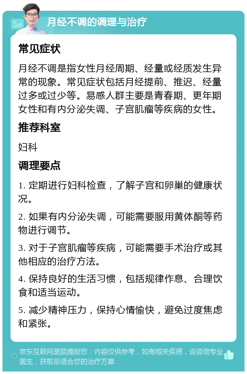 月经不调的调理与治疗 常见症状 月经不调是指女性月经周期、经量或经质发生异常的现象。常见症状包括月经提前、推迟、经量过多或过少等。易感人群主要是青春期、更年期女性和有内分泌失调、子宫肌瘤等疾病的女性。 推荐科室 妇科 调理要点 1. 定期进行妇科检查，了解子宫和卵巢的健康状况。 2. 如果有内分泌失调，可能需要服用黄体酮等药物进行调节。 3. 对于子宫肌瘤等疾病，可能需要手术治疗或其他相应的治疗方法。 4. 保持良好的生活习惯，包括规律作息、合理饮食和适当运动。 5. 减少精神压力，保持心情愉快，避免过度焦虑和紧张。