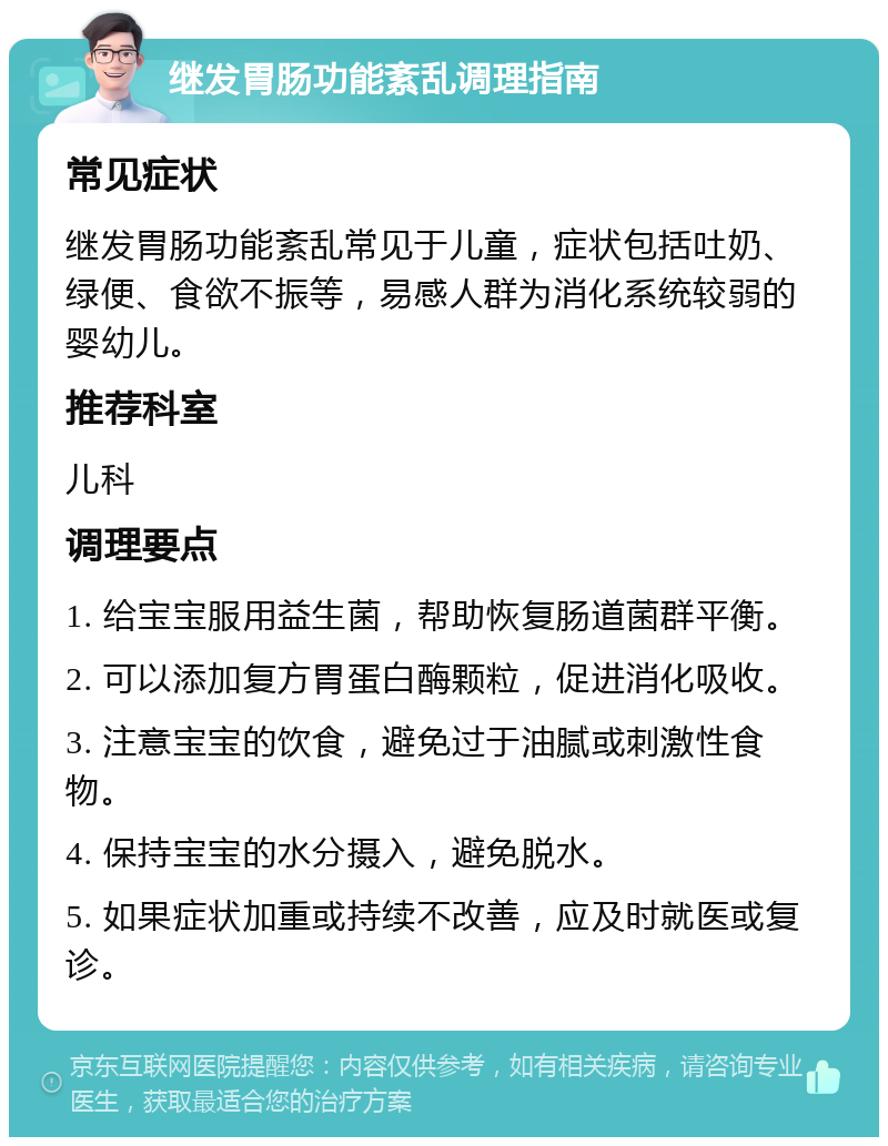 继发胃肠功能紊乱调理指南 常见症状 继发胃肠功能紊乱常见于儿童，症状包括吐奶、绿便、食欲不振等，易感人群为消化系统较弱的婴幼儿。 推荐科室 儿科 调理要点 1. 给宝宝服用益生菌，帮助恢复肠道菌群平衡。 2. 可以添加复方胃蛋白酶颗粒，促进消化吸收。 3. 注意宝宝的饮食，避免过于油腻或刺激性食物。 4. 保持宝宝的水分摄入，避免脱水。 5. 如果症状加重或持续不改善，应及时就医或复诊。