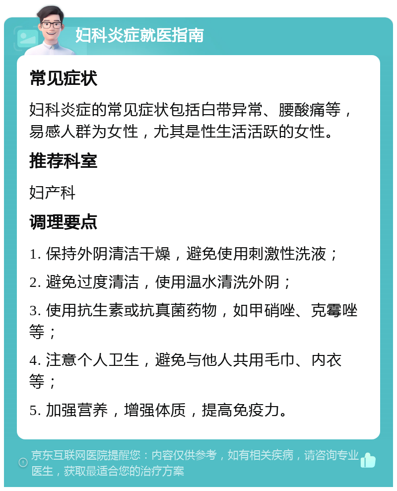 妇科炎症就医指南 常见症状 妇科炎症的常见症状包括白带异常、腰酸痛等，易感人群为女性，尤其是性生活活跃的女性。 推荐科室 妇产科 调理要点 1. 保持外阴清洁干燥，避免使用刺激性洗液； 2. 避免过度清洁，使用温水清洗外阴； 3. 使用抗生素或抗真菌药物，如甲硝唑、克霉唑等； 4. 注意个人卫生，避免与他人共用毛巾、内衣等； 5. 加强营养，增强体质，提高免疫力。