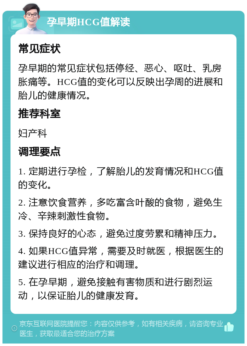 孕早期HCG值解读 常见症状 孕早期的常见症状包括停经、恶心、呕吐、乳房胀痛等。HCG值的变化可以反映出孕周的进展和胎儿的健康情况。 推荐科室 妇产科 调理要点 1. 定期进行孕检，了解胎儿的发育情况和HCG值的变化。 2. 注意饮食营养，多吃富含叶酸的食物，避免生冷、辛辣刺激性食物。 3. 保持良好的心态，避免过度劳累和精神压力。 4. 如果HCG值异常，需要及时就医，根据医生的建议进行相应的治疗和调理。 5. 在孕早期，避免接触有害物质和进行剧烈运动，以保证胎儿的健康发育。