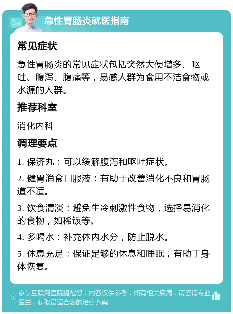 急性胃肠炎就医指南 常见症状 急性胃肠炎的常见症状包括突然大便增多、呕吐、腹泻、腹痛等，易感人群为食用不洁食物或水源的人群。 推荐科室 消化内科 调理要点 1. 保济丸：可以缓解腹泻和呕吐症状。 2. 健胃消食口服液：有助于改善消化不良和胃肠道不适。 3. 饮食清淡：避免生冷刺激性食物，选择易消化的食物，如稀饭等。 4. 多喝水：补充体内水分，防止脱水。 5. 休息充足：保证足够的休息和睡眠，有助于身体恢复。