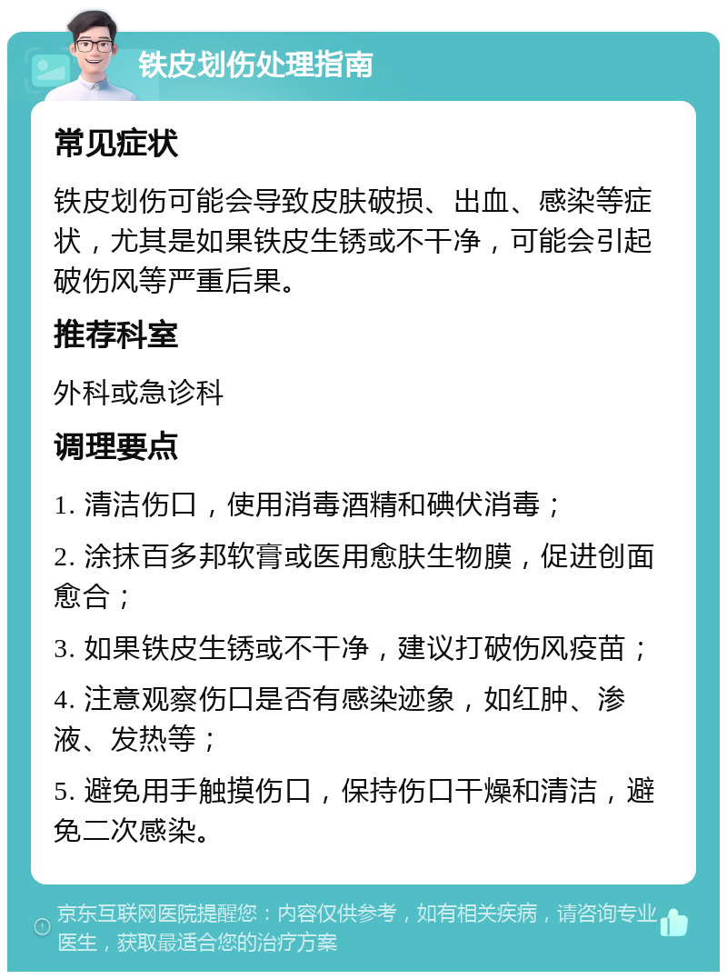 铁皮划伤处理指南 常见症状 铁皮划伤可能会导致皮肤破损、出血、感染等症状，尤其是如果铁皮生锈或不干净，可能会引起破伤风等严重后果。 推荐科室 外科或急诊科 调理要点 1. 清洁伤口，使用消毒酒精和碘伏消毒； 2. 涂抹百多邦软膏或医用愈肤生物膜，促进创面愈合； 3. 如果铁皮生锈或不干净，建议打破伤风疫苗； 4. 注意观察伤口是否有感染迹象，如红肿、渗液、发热等； 5. 避免用手触摸伤口，保持伤口干燥和清洁，避免二次感染。