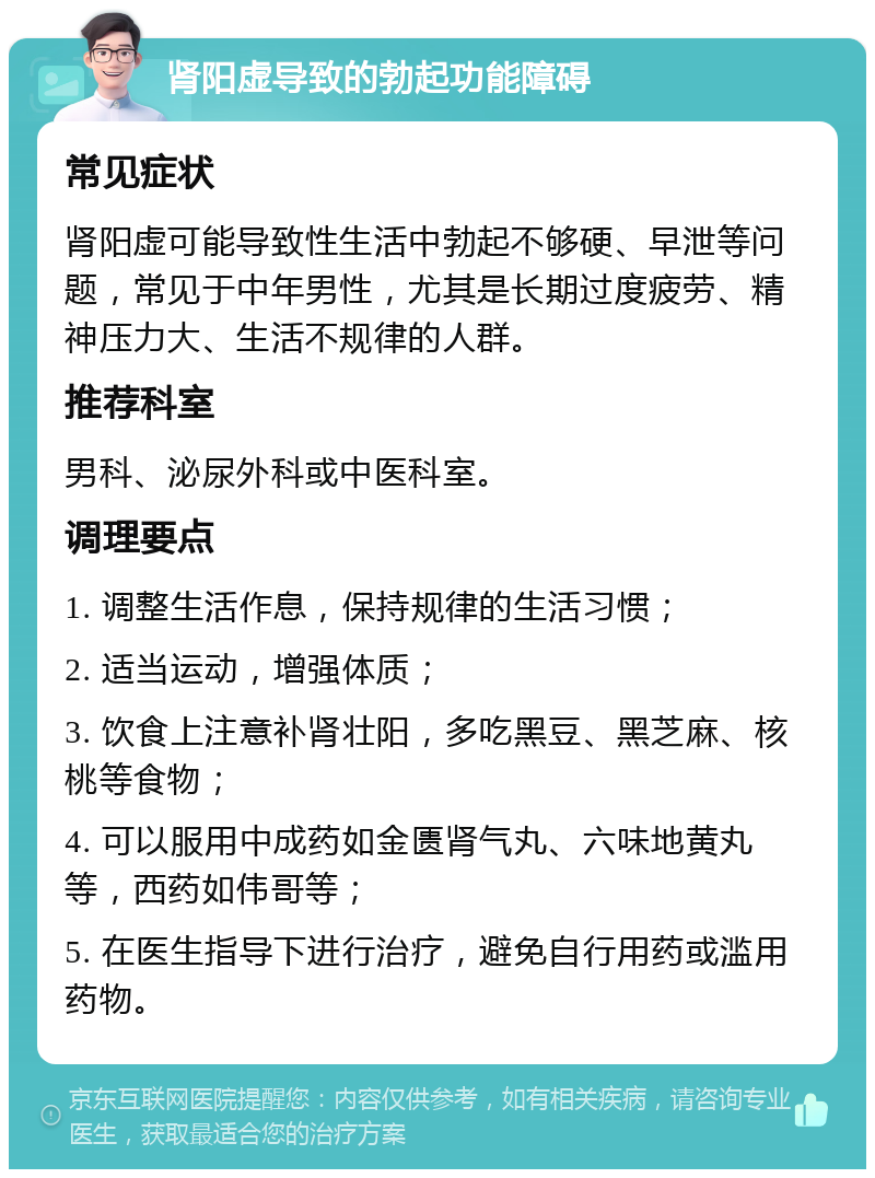 肾阳虚导致的勃起功能障碍 常见症状 肾阳虚可能导致性生活中勃起不够硬、早泄等问题，常见于中年男性，尤其是长期过度疲劳、精神压力大、生活不规律的人群。 推荐科室 男科、泌尿外科或中医科室。 调理要点 1. 调整生活作息，保持规律的生活习惯； 2. 适当运动，增强体质； 3. 饮食上注意补肾壮阳，多吃黑豆、黑芝麻、核桃等食物； 4. 可以服用中成药如金匮肾气丸、六味地黄丸等，西药如伟哥等； 5. 在医生指导下进行治疗，避免自行用药或滥用药物。