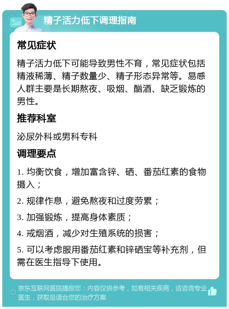 精子活力低下调理指南 常见症状 精子活力低下可能导致男性不育，常见症状包括精液稀薄、精子数量少、精子形态异常等。易感人群主要是长期熬夜、吸烟、酗酒、缺乏锻炼的男性。 推荐科室 泌尿外科或男科专科 调理要点 1. 均衡饮食，增加富含锌、硒、番茄红素的食物摄入； 2. 规律作息，避免熬夜和过度劳累； 3. 加强锻炼，提高身体素质； 4. 戒烟酒，减少对生殖系统的损害； 5. 可以考虑服用番茄红素和锌硒宝等补充剂，但需在医生指导下使用。