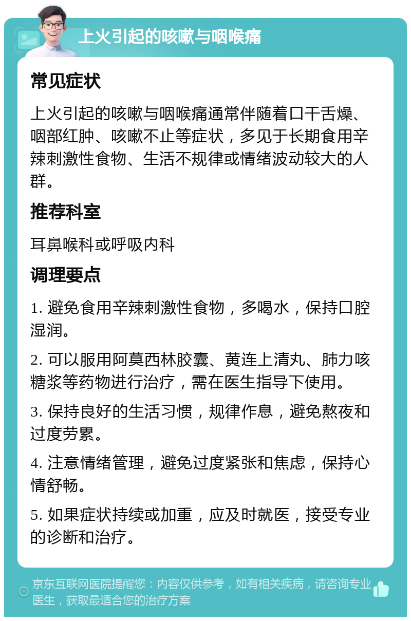 上火引起的咳嗽与咽喉痛 常见症状 上火引起的咳嗽与咽喉痛通常伴随着口干舌燥、咽部红肿、咳嗽不止等症状，多见于长期食用辛辣刺激性食物、生活不规律或情绪波动较大的人群。 推荐科室 耳鼻喉科或呼吸内科 调理要点 1. 避免食用辛辣刺激性食物，多喝水，保持口腔湿润。 2. 可以服用阿莫西林胶囊、黄连上清丸、肺力咳糖浆等药物进行治疗，需在医生指导下使用。 3. 保持良好的生活习惯，规律作息，避免熬夜和过度劳累。 4. 注意情绪管理，避免过度紧张和焦虑，保持心情舒畅。 5. 如果症状持续或加重，应及时就医，接受专业的诊断和治疗。