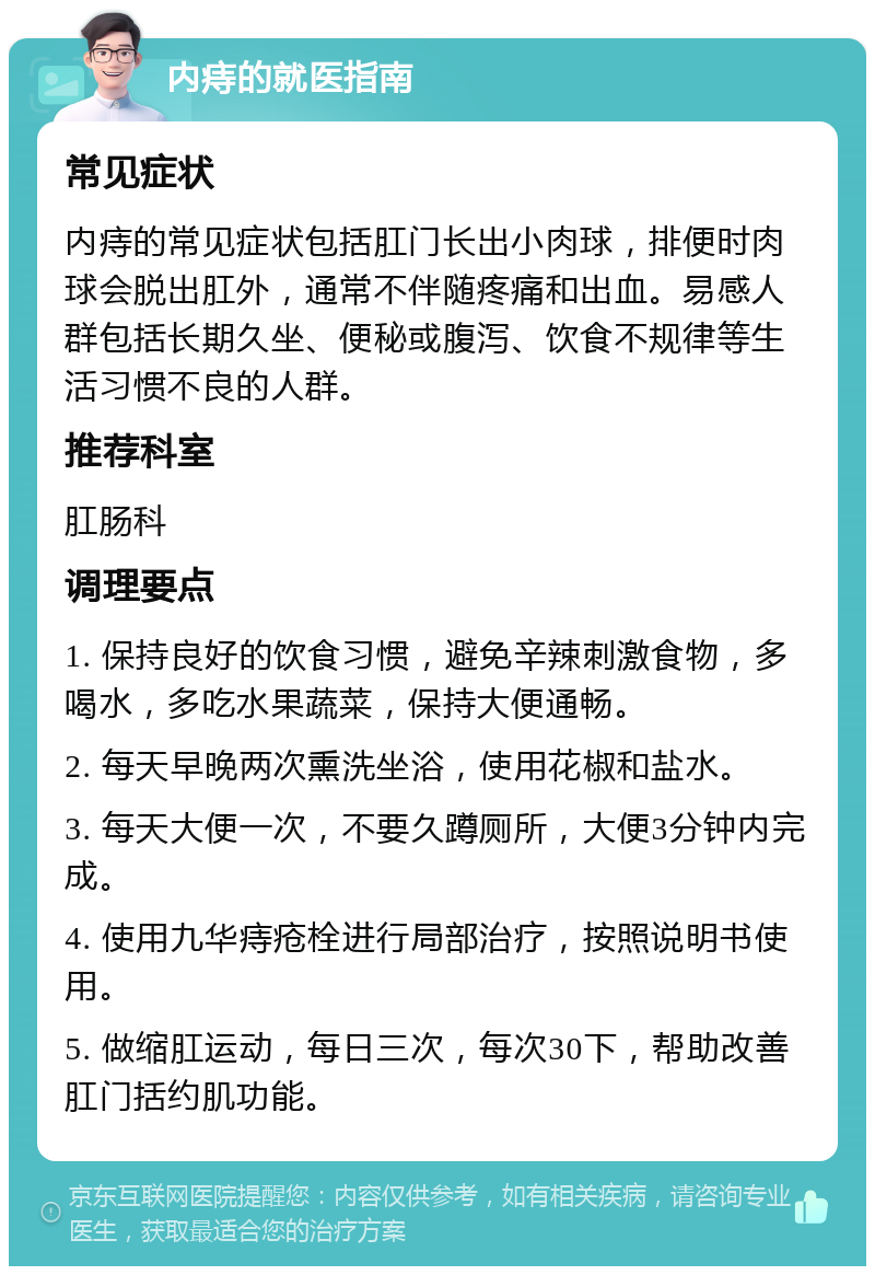 内痔的就医指南 常见症状 内痔的常见症状包括肛门长出小肉球，排便时肉球会脱出肛外，通常不伴随疼痛和出血。易感人群包括长期久坐、便秘或腹泻、饮食不规律等生活习惯不良的人群。 推荐科室 肛肠科 调理要点 1. 保持良好的饮食习惯，避免辛辣刺激食物，多喝水，多吃水果蔬菜，保持大便通畅。 2. 每天早晚两次熏洗坐浴，使用花椒和盐水。 3. 每天大便一次，不要久蹲厕所，大便3分钟内完成。 4. 使用九华痔疮栓进行局部治疗，按照说明书使用。 5. 做缩肛运动，每日三次，每次30下，帮助改善肛门括约肌功能。