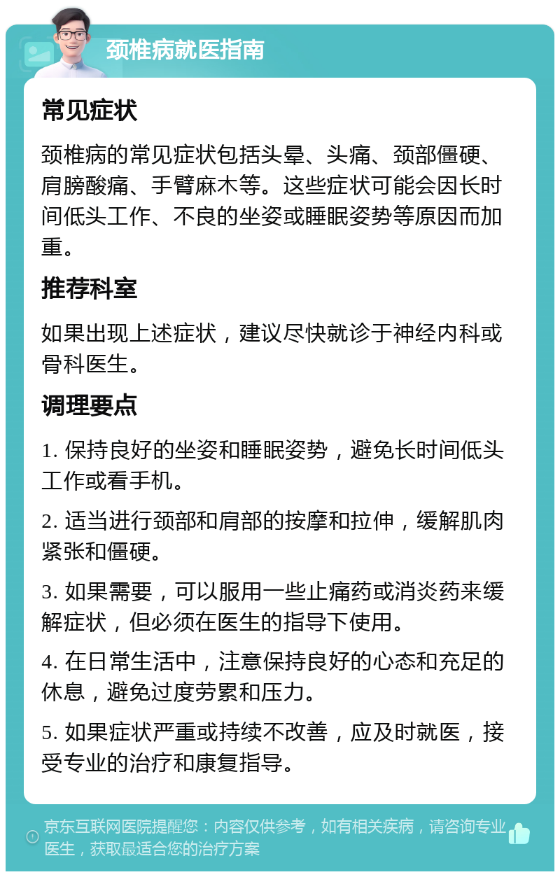 颈椎病就医指南 常见症状 颈椎病的常见症状包括头晕、头痛、颈部僵硬、肩膀酸痛、手臂麻木等。这些症状可能会因长时间低头工作、不良的坐姿或睡眠姿势等原因而加重。 推荐科室 如果出现上述症状，建议尽快就诊于神经内科或骨科医生。 调理要点 1. 保持良好的坐姿和睡眠姿势，避免长时间低头工作或看手机。 2. 适当进行颈部和肩部的按摩和拉伸，缓解肌肉紧张和僵硬。 3. 如果需要，可以服用一些止痛药或消炎药来缓解症状，但必须在医生的指导下使用。 4. 在日常生活中，注意保持良好的心态和充足的休息，避免过度劳累和压力。 5. 如果症状严重或持续不改善，应及时就医，接受专业的治疗和康复指导。