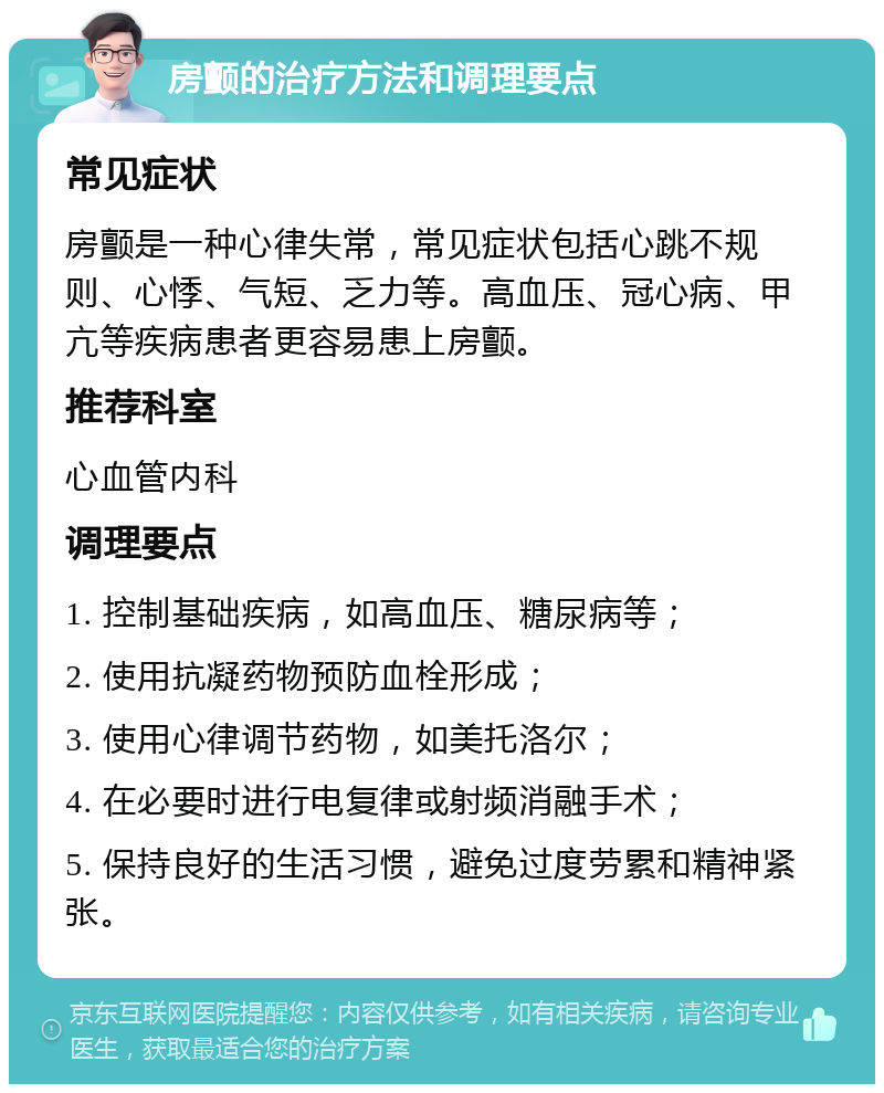 房颤的治疗方法和调理要点 常见症状 房颤是一种心律失常，常见症状包括心跳不规则、心悸、气短、乏力等。高血压、冠心病、甲亢等疾病患者更容易患上房颤。 推荐科室 心血管内科 调理要点 1. 控制基础疾病，如高血压、糖尿病等； 2. 使用抗凝药物预防血栓形成； 3. 使用心律调节药物，如美托洛尔； 4. 在必要时进行电复律或射频消融手术； 5. 保持良好的生活习惯，避免过度劳累和精神紧张。