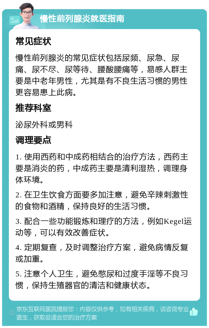 慢性前列腺炎就医指南 常见症状 慢性前列腺炎的常见症状包括尿频、尿急、尿痛、尿不尽、尿等待、腰酸腰痛等，易感人群主要是中老年男性，尤其是有不良生活习惯的男性更容易患上此病。 推荐科室 泌尿外科或男科 调理要点 1. 使用西药和中成药相结合的治疗方法，西药主要是消炎的药，中成药主要是清利湿热，调理身体环境。 2. 在卫生饮食方面要多加注意，避免辛辣刺激性的食物和酒精，保持良好的生活习惯。 3. 配合一些功能锻炼和理疗的方法，例如Kegel运动等，可以有效改善症状。 4. 定期复查，及时调整治疗方案，避免病情反复或加重。 5. 注意个人卫生，避免憋尿和过度手淫等不良习惯，保持生殖器官的清洁和健康状态。