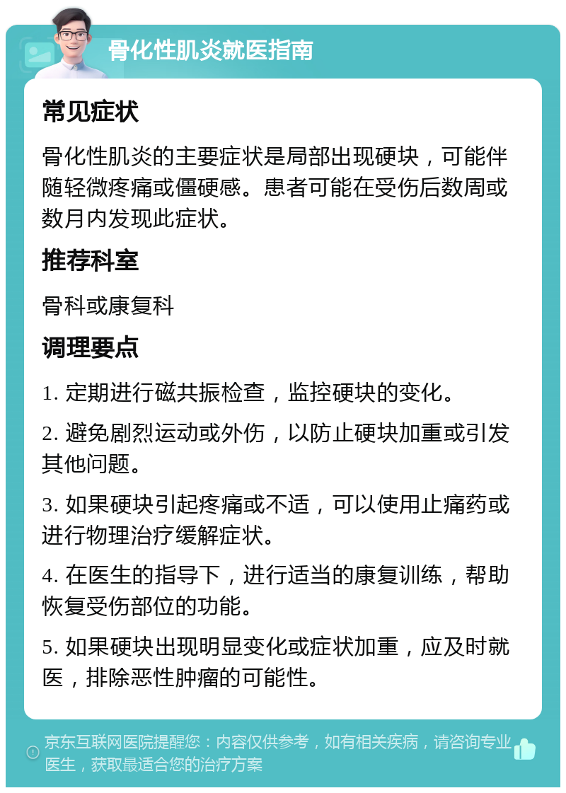 骨化性肌炎就医指南 常见症状 骨化性肌炎的主要症状是局部出现硬块，可能伴随轻微疼痛或僵硬感。患者可能在受伤后数周或数月内发现此症状。 推荐科室 骨科或康复科 调理要点 1. 定期进行磁共振检查，监控硬块的变化。 2. 避免剧烈运动或外伤，以防止硬块加重或引发其他问题。 3. 如果硬块引起疼痛或不适，可以使用止痛药或进行物理治疗缓解症状。 4. 在医生的指导下，进行适当的康复训练，帮助恢复受伤部位的功能。 5. 如果硬块出现明显变化或症状加重，应及时就医，排除恶性肿瘤的可能性。