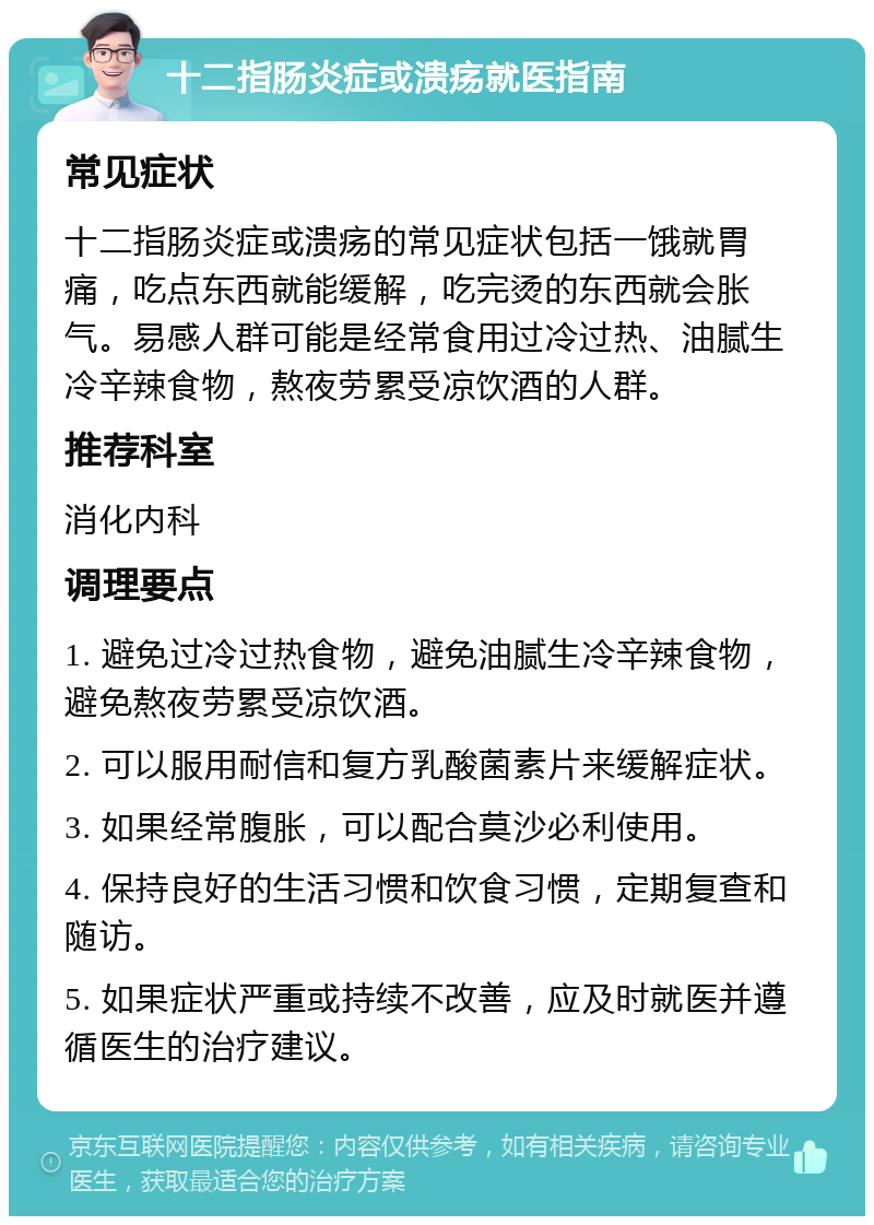 十二指肠炎症或溃疡就医指南 常见症状 十二指肠炎症或溃疡的常见症状包括一饿就胃痛，吃点东西就能缓解，吃完烫的东西就会胀气。易感人群可能是经常食用过冷过热、油腻生冷辛辣食物，熬夜劳累受凉饮酒的人群。 推荐科室 消化内科 调理要点 1. 避免过冷过热食物，避免油腻生冷辛辣食物，避免熬夜劳累受凉饮酒。 2. 可以服用耐信和复方乳酸菌素片来缓解症状。 3. 如果经常腹胀，可以配合莫沙必利使用。 4. 保持良好的生活习惯和饮食习惯，定期复查和随访。 5. 如果症状严重或持续不改善，应及时就医并遵循医生的治疗建议。