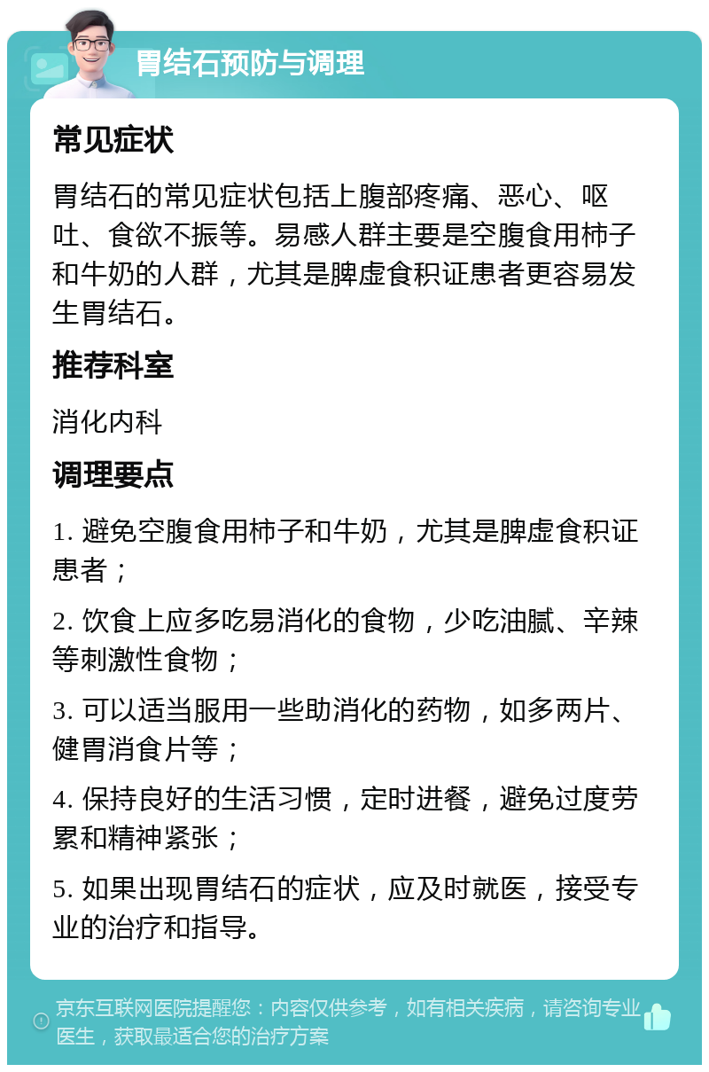 胃结石预防与调理 常见症状 胃结石的常见症状包括上腹部疼痛、恶心、呕吐、食欲不振等。易感人群主要是空腹食用柿子和牛奶的人群，尤其是脾虚食积证患者更容易发生胃结石。 推荐科室 消化内科 调理要点 1. 避免空腹食用柿子和牛奶，尤其是脾虚食积证患者； 2. 饮食上应多吃易消化的食物，少吃油腻、辛辣等刺激性食物； 3. 可以适当服用一些助消化的药物，如多两片、健胃消食片等； 4. 保持良好的生活习惯，定时进餐，避免过度劳累和精神紧张； 5. 如果出现胃结石的症状，应及时就医，接受专业的治疗和指导。