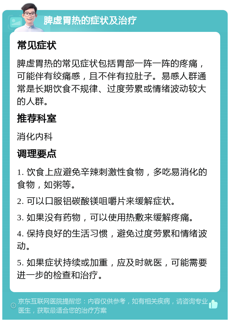 脾虚胃热的症状及治疗 常见症状 脾虚胃热的常见症状包括胃部一阵一阵的疼痛，可能伴有绞痛感，且不伴有拉肚子。易感人群通常是长期饮食不规律、过度劳累或情绪波动较大的人群。 推荐科室 消化内科 调理要点 1. 饮食上应避免辛辣刺激性食物，多吃易消化的食物，如粥等。 2. 可以口服铝碳酸镁咀嚼片来缓解症状。 3. 如果没有药物，可以使用热敷来缓解疼痛。 4. 保持良好的生活习惯，避免过度劳累和情绪波动。 5. 如果症状持续或加重，应及时就医，可能需要进一步的检查和治疗。