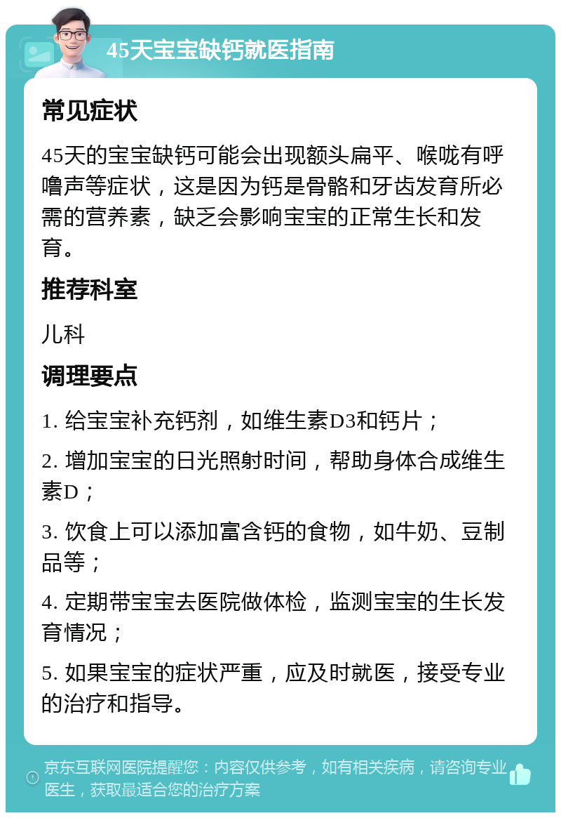 45天宝宝缺钙就医指南 常见症状 45天的宝宝缺钙可能会出现额头扁平、喉咙有呼噜声等症状，这是因为钙是骨骼和牙齿发育所必需的营养素，缺乏会影响宝宝的正常生长和发育。 推荐科室 儿科 调理要点 1. 给宝宝补充钙剂，如维生素D3和钙片； 2. 增加宝宝的日光照射时间，帮助身体合成维生素D； 3. 饮食上可以添加富含钙的食物，如牛奶、豆制品等； 4. 定期带宝宝去医院做体检，监测宝宝的生长发育情况； 5. 如果宝宝的症状严重，应及时就医，接受专业的治疗和指导。