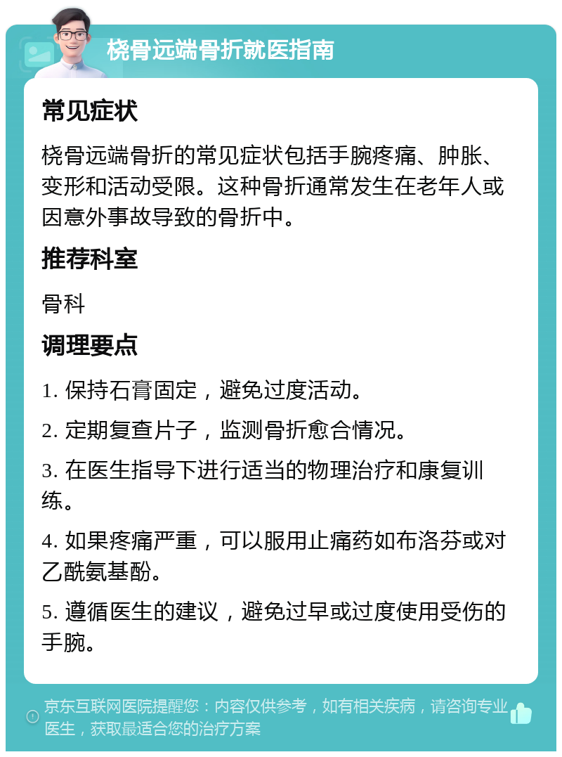 桡骨远端骨折就医指南 常见症状 桡骨远端骨折的常见症状包括手腕疼痛、肿胀、变形和活动受限。这种骨折通常发生在老年人或因意外事故导致的骨折中。 推荐科室 骨科 调理要点 1. 保持石膏固定，避免过度活动。 2. 定期复查片子，监测骨折愈合情况。 3. 在医生指导下进行适当的物理治疗和康复训练。 4. 如果疼痛严重，可以服用止痛药如布洛芬或对乙酰氨基酚。 5. 遵循医生的建议，避免过早或过度使用受伤的手腕。