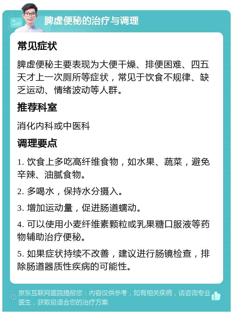 脾虚便秘的治疗与调理 常见症状 脾虚便秘主要表现为大便干燥、排便困难、四五天才上一次厕所等症状，常见于饮食不规律、缺乏运动、情绪波动等人群。 推荐科室 消化内科或中医科 调理要点 1. 饮食上多吃高纤维食物，如水果、蔬菜，避免辛辣、油腻食物。 2. 多喝水，保持水分摄入。 3. 增加运动量，促进肠道蠕动。 4. 可以使用小麦纤维素颗粒或乳果糖口服液等药物辅助治疗便秘。 5. 如果症状持续不改善，建议进行肠镜检查，排除肠道器质性疾病的可能性。