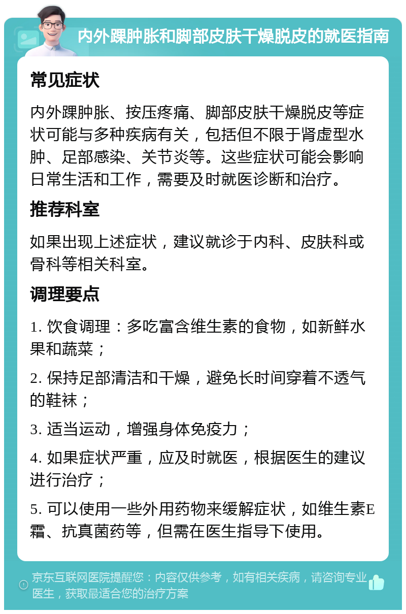 内外踝肿胀和脚部皮肤干燥脱皮的就医指南 常见症状 内外踝肿胀、按压疼痛、脚部皮肤干燥脱皮等症状可能与多种疾病有关，包括但不限于肾虚型水肿、足部感染、关节炎等。这些症状可能会影响日常生活和工作，需要及时就医诊断和治疗。 推荐科室 如果出现上述症状，建议就诊于内科、皮肤科或骨科等相关科室。 调理要点 1. 饮食调理：多吃富含维生素的食物，如新鲜水果和蔬菜； 2. 保持足部清洁和干燥，避免长时间穿着不透气的鞋袜； 3. 适当运动，增强身体免疫力； 4. 如果症状严重，应及时就医，根据医生的建议进行治疗； 5. 可以使用一些外用药物来缓解症状，如维生素E霜、抗真菌药等，但需在医生指导下使用。