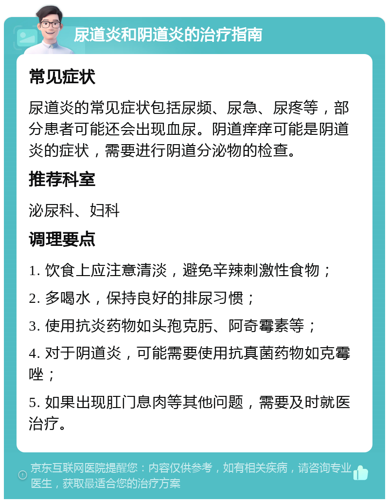 尿道炎和阴道炎的治疗指南 常见症状 尿道炎的常见症状包括尿频、尿急、尿疼等，部分患者可能还会出现血尿。阴道痒痒可能是阴道炎的症状，需要进行阴道分泌物的检查。 推荐科室 泌尿科、妇科 调理要点 1. 饮食上应注意清淡，避免辛辣刺激性食物； 2. 多喝水，保持良好的排尿习惯； 3. 使用抗炎药物如头孢克肟、阿奇霉素等； 4. 对于阴道炎，可能需要使用抗真菌药物如克霉唑； 5. 如果出现肛门息肉等其他问题，需要及时就医治疗。