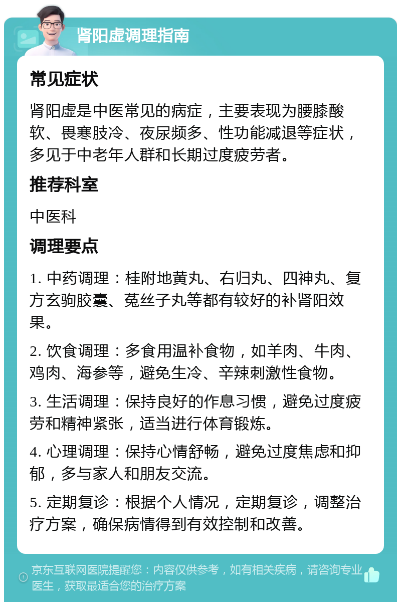 肾阳虚调理指南 常见症状 肾阳虚是中医常见的病症，主要表现为腰膝酸软、畏寒肢冷、夜尿频多、性功能减退等症状，多见于中老年人群和长期过度疲劳者。 推荐科室 中医科 调理要点 1. 中药调理：桂附地黄丸、右归丸、四神丸、复方玄驹胶囊、菟丝子丸等都有较好的补肾阳效果。 2. 饮食调理：多食用温补食物，如羊肉、牛肉、鸡肉、海参等，避免生冷、辛辣刺激性食物。 3. 生活调理：保持良好的作息习惯，避免过度疲劳和精神紧张，适当进行体育锻炼。 4. 心理调理：保持心情舒畅，避免过度焦虑和抑郁，多与家人和朋友交流。 5. 定期复诊：根据个人情况，定期复诊，调整治疗方案，确保病情得到有效控制和改善。