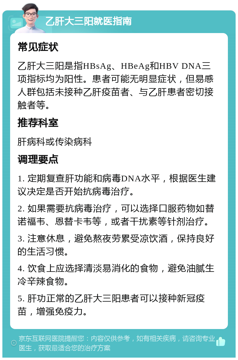 乙肝大三阳就医指南 常见症状 乙肝大三阳是指HBsAg、HBeAg和HBV DNA三项指标均为阳性。患者可能无明显症状，但易感人群包括未接种乙肝疫苗者、与乙肝患者密切接触者等。 推荐科室 肝病科或传染病科 调理要点 1. 定期复查肝功能和病毒DNA水平，根据医生建议决定是否开始抗病毒治疗。 2. 如果需要抗病毒治疗，可以选择口服药物如替诺福韦、恩替卡韦等，或者干扰素等针剂治疗。 3. 注意休息，避免熬夜劳累受凉饮酒，保持良好的生活习惯。 4. 饮食上应选择清淡易消化的食物，避免油腻生冷辛辣食物。 5. 肝功正常的乙肝大三阳患者可以接种新冠疫苗，增强免疫力。