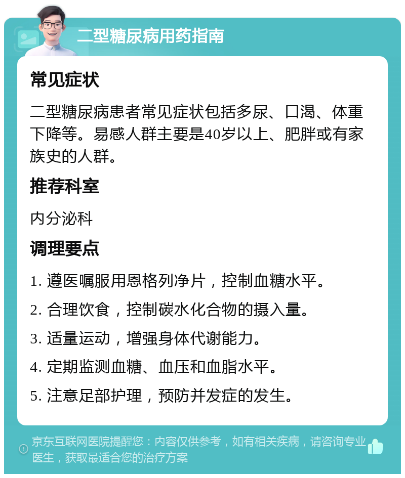 二型糖尿病用药指南 常见症状 二型糖尿病患者常见症状包括多尿、口渴、体重下降等。易感人群主要是40岁以上、肥胖或有家族史的人群。 推荐科室 内分泌科 调理要点 1. 遵医嘱服用恩格列净片，控制血糖水平。 2. 合理饮食，控制碳水化合物的摄入量。 3. 适量运动，增强身体代谢能力。 4. 定期监测血糖、血压和血脂水平。 5. 注意足部护理，预防并发症的发生。