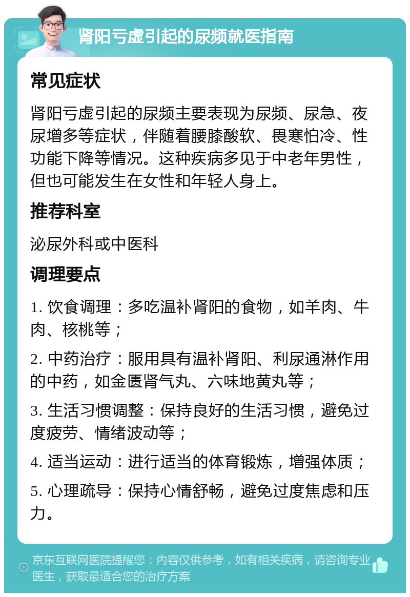 肾阳亏虚引起的尿频就医指南 常见症状 肾阳亏虚引起的尿频主要表现为尿频、尿急、夜尿增多等症状，伴随着腰膝酸软、畏寒怕冷、性功能下降等情况。这种疾病多见于中老年男性，但也可能发生在女性和年轻人身上。 推荐科室 泌尿外科或中医科 调理要点 1. 饮食调理：多吃温补肾阳的食物，如羊肉、牛肉、核桃等； 2. 中药治疗：服用具有温补肾阳、利尿通淋作用的中药，如金匮肾气丸、六味地黄丸等； 3. 生活习惯调整：保持良好的生活习惯，避免过度疲劳、情绪波动等； 4. 适当运动：进行适当的体育锻炼，增强体质； 5. 心理疏导：保持心情舒畅，避免过度焦虑和压力。