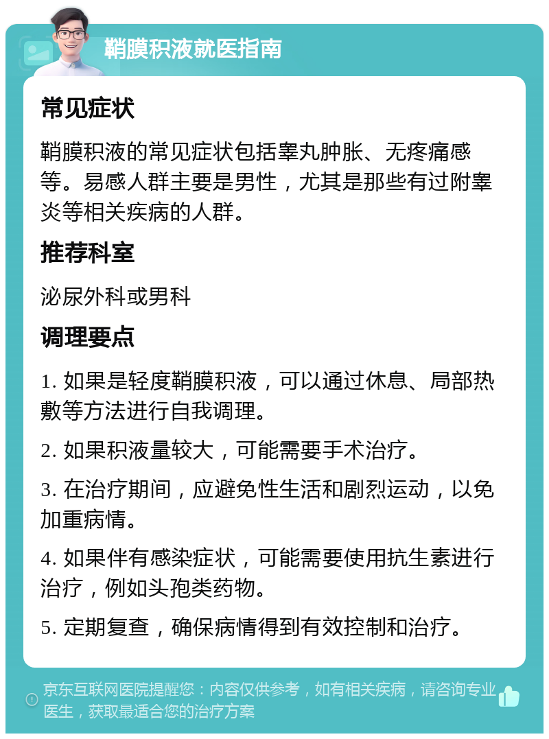 鞘膜积液就医指南 常见症状 鞘膜积液的常见症状包括睾丸肿胀、无疼痛感等。易感人群主要是男性，尤其是那些有过附睾炎等相关疾病的人群。 推荐科室 泌尿外科或男科 调理要点 1. 如果是轻度鞘膜积液，可以通过休息、局部热敷等方法进行自我调理。 2. 如果积液量较大，可能需要手术治疗。 3. 在治疗期间，应避免性生活和剧烈运动，以免加重病情。 4. 如果伴有感染症状，可能需要使用抗生素进行治疗，例如头孢类药物。 5. 定期复查，确保病情得到有效控制和治疗。