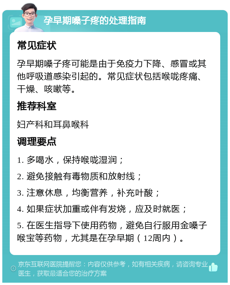 孕早期嗓子疼的处理指南 常见症状 孕早期嗓子疼可能是由于免疫力下降、感冒或其他呼吸道感染引起的。常见症状包括喉咙疼痛、干燥、咳嗽等。 推荐科室 妇产科和耳鼻喉科 调理要点 1. 多喝水，保持喉咙湿润； 2. 避免接触有毒物质和放射线； 3. 注意休息，均衡营养，补充叶酸； 4. 如果症状加重或伴有发烧，应及时就医； 5. 在医生指导下使用药物，避免自行服用金嗓子喉宝等药物，尤其是在孕早期（12周内）。