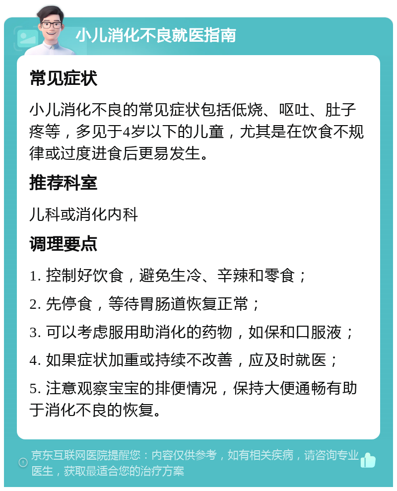 小儿消化不良就医指南 常见症状 小儿消化不良的常见症状包括低烧、呕吐、肚子疼等，多见于4岁以下的儿童，尤其是在饮食不规律或过度进食后更易发生。 推荐科室 儿科或消化内科 调理要点 1. 控制好饮食，避免生冷、辛辣和零食； 2. 先停食，等待胃肠道恢复正常； 3. 可以考虑服用助消化的药物，如保和口服液； 4. 如果症状加重或持续不改善，应及时就医； 5. 注意观察宝宝的排便情况，保持大便通畅有助于消化不良的恢复。