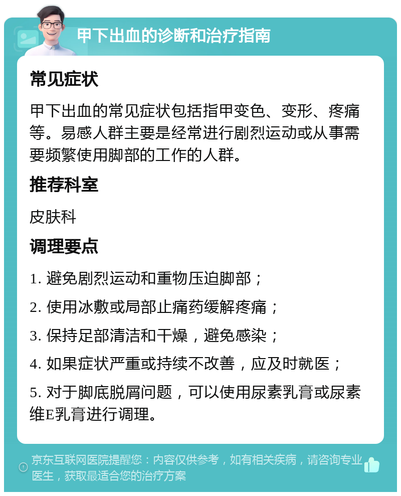 甲下出血的诊断和治疗指南 常见症状 甲下出血的常见症状包括指甲变色、变形、疼痛等。易感人群主要是经常进行剧烈运动或从事需要频繁使用脚部的工作的人群。 推荐科室 皮肤科 调理要点 1. 避免剧烈运动和重物压迫脚部； 2. 使用冰敷或局部止痛药缓解疼痛； 3. 保持足部清洁和干燥，避免感染； 4. 如果症状严重或持续不改善，应及时就医； 5. 对于脚底脱屑问题，可以使用尿素乳膏或尿素维E乳膏进行调理。