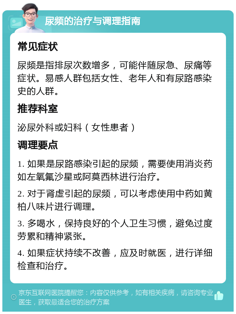 尿频的治疗与调理指南 常见症状 尿频是指排尿次数增多，可能伴随尿急、尿痛等症状。易感人群包括女性、老年人和有尿路感染史的人群。 推荐科室 泌尿外科或妇科（女性患者） 调理要点 1. 如果是尿路感染引起的尿频，需要使用消炎药如左氧氟沙星或阿莫西林进行治疗。 2. 对于肾虚引起的尿频，可以考虑使用中药如黄柏八味片进行调理。 3. 多喝水，保持良好的个人卫生习惯，避免过度劳累和精神紧张。 4. 如果症状持续不改善，应及时就医，进行详细检查和治疗。