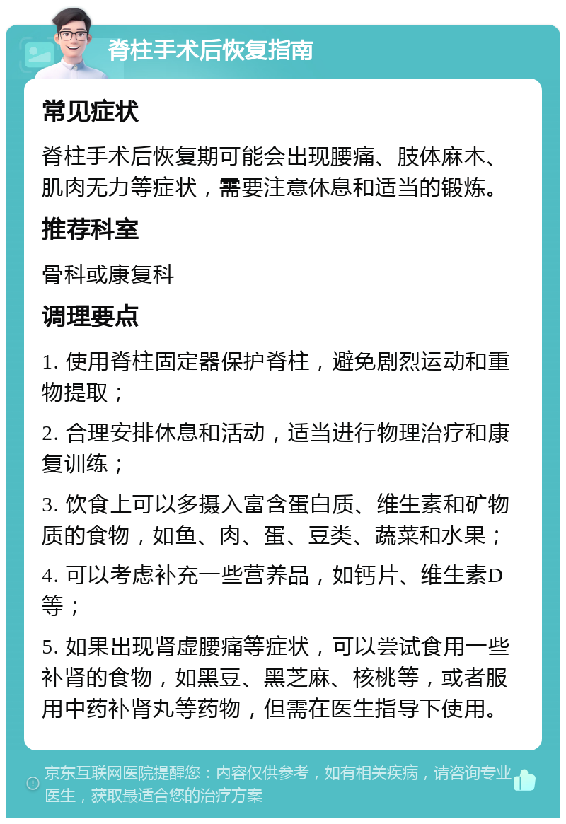 脊柱手术后恢复指南 常见症状 脊柱手术后恢复期可能会出现腰痛、肢体麻木、肌肉无力等症状，需要注意休息和适当的锻炼。 推荐科室 骨科或康复科 调理要点 1. 使用脊柱固定器保护脊柱，避免剧烈运动和重物提取； 2. 合理安排休息和活动，适当进行物理治疗和康复训练； 3. 饮食上可以多摄入富含蛋白质、维生素和矿物质的食物，如鱼、肉、蛋、豆类、蔬菜和水果； 4. 可以考虑补充一些营养品，如钙片、维生素D等； 5. 如果出现肾虚腰痛等症状，可以尝试食用一些补肾的食物，如黑豆、黑芝麻、核桃等，或者服用中药补肾丸等药物，但需在医生指导下使用。