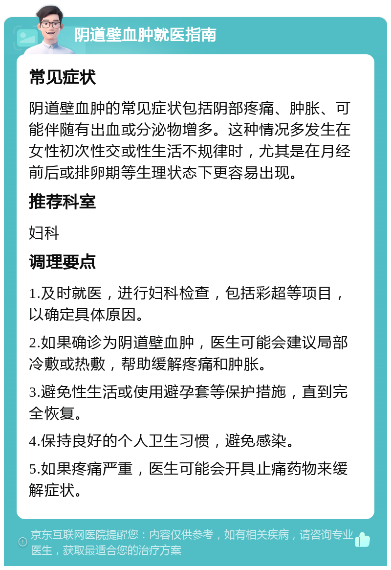 阴道壁血肿就医指南 常见症状 阴道壁血肿的常见症状包括阴部疼痛、肿胀、可能伴随有出血或分泌物增多。这种情况多发生在女性初次性交或性生活不规律时，尤其是在月经前后或排卵期等生理状态下更容易出现。 推荐科室 妇科 调理要点 1.及时就医，进行妇科检查，包括彩超等项目，以确定具体原因。 2.如果确诊为阴道壁血肿，医生可能会建议局部冷敷或热敷，帮助缓解疼痛和肿胀。 3.避免性生活或使用避孕套等保护措施，直到完全恢复。 4.保持良好的个人卫生习惯，避免感染。 5.如果疼痛严重，医生可能会开具止痛药物来缓解症状。