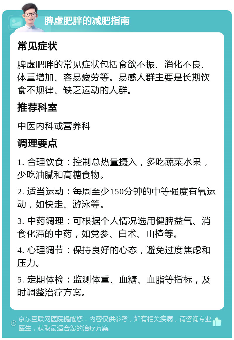 脾虚肥胖的减肥指南 常见症状 脾虚肥胖的常见症状包括食欲不振、消化不良、体重增加、容易疲劳等。易感人群主要是长期饮食不规律、缺乏运动的人群。 推荐科室 中医内科或营养科 调理要点 1. 合理饮食：控制总热量摄入，多吃蔬菜水果，少吃油腻和高糖食物。 2. 适当运动：每周至少150分钟的中等强度有氧运动，如快走、游泳等。 3. 中药调理：可根据个人情况选用健脾益气、消食化滞的中药，如党参、白术、山楂等。 4. 心理调节：保持良好的心态，避免过度焦虑和压力。 5. 定期体检：监测体重、血糖、血脂等指标，及时调整治疗方案。