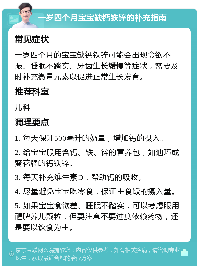 一岁四个月宝宝缺钙铁锌的补充指南 常见症状 一岁四个月的宝宝缺钙铁锌可能会出现食欲不振、睡眠不踏实、牙齿生长缓慢等症状，需要及时补充微量元素以促进正常生长发育。 推荐科室 儿科 调理要点 1. 每天保证500毫升的奶量，增加钙的摄入。 2. 给宝宝服用含钙、铁、锌的营养包，如迪巧或葵花牌的钙铁锌。 3. 每天补充维生素D，帮助钙的吸收。 4. 尽量避免宝宝吃零食，保证主食饭的摄入量。 5. 如果宝宝食欲差、睡眠不踏实，可以考虑服用醒脾养儿颗粒，但要注意不要过度依赖药物，还是要以饮食为主。