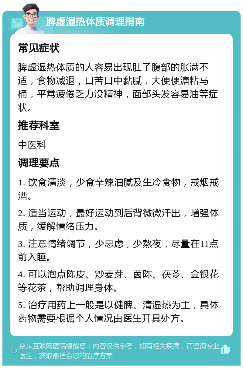 脾虚湿热体质调理指南 常见症状 脾虚湿热体质的人容易出现肚子腹部的胀满不适，食物减退，口苦口中黏腻，大便便溏粘马桶，平常疲倦乏力没精神，面部头发容易油等症状。 推荐科室 中医科 调理要点 1. 饮食清淡，少食辛辣油腻及生冷食物，戒烟戒酒。 2. 适当运动，最好运动到后背微微汗出，增强体质，缓解情绪压力。 3. 注意情绪调节，少思虑，少熬夜，尽量在11点前入睡。 4. 可以泡点陈皮、炒麦芽、茵陈、茯苓、金银花等花茶，帮助调理身体。 5. 治疗用药上一般是以健脾、清湿热为主，具体药物需要根据个人情况由医生开具处方。