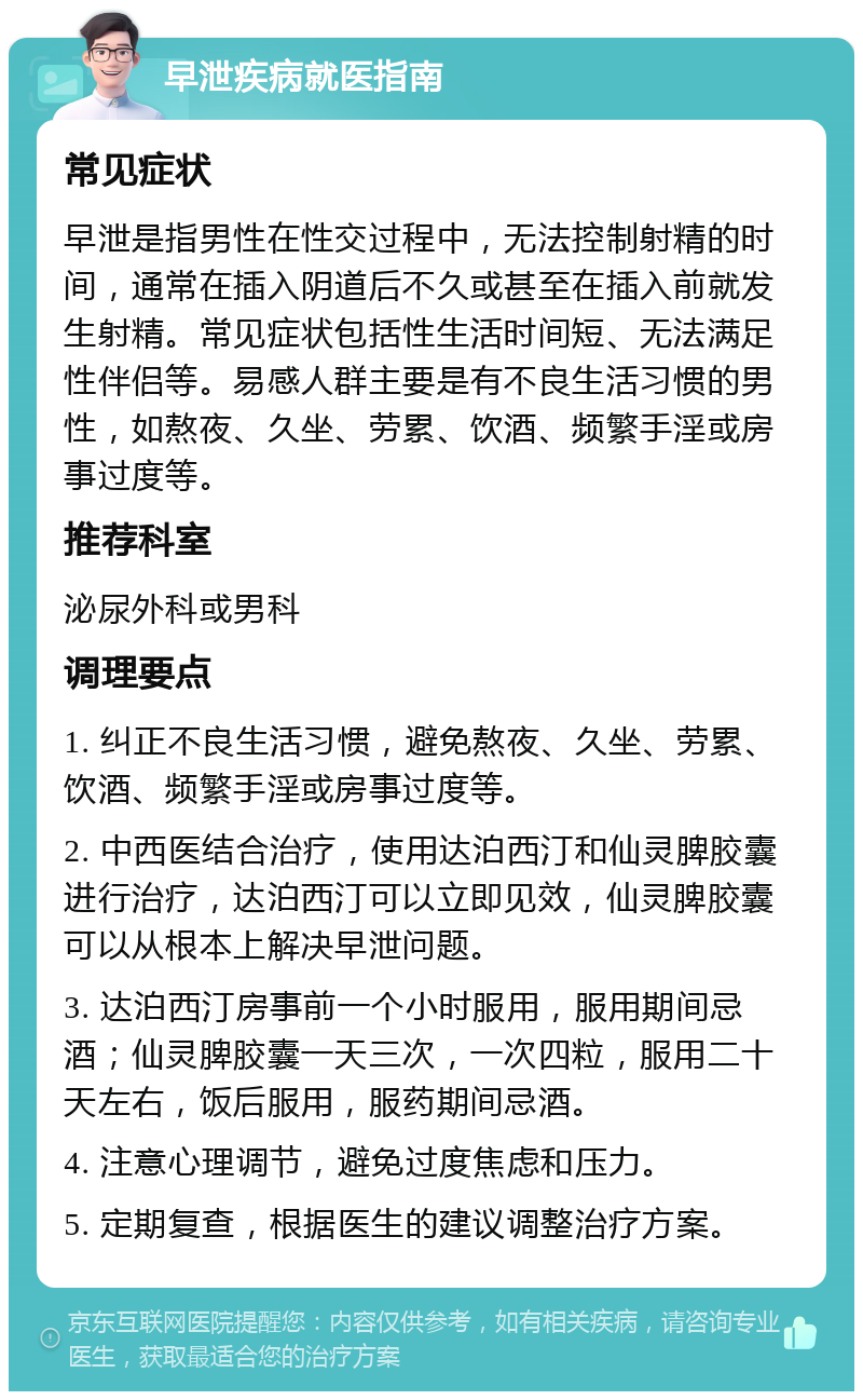 早泄疾病就医指南 常见症状 早泄是指男性在性交过程中，无法控制射精的时间，通常在插入阴道后不久或甚至在插入前就发生射精。常见症状包括性生活时间短、无法满足性伴侣等。易感人群主要是有不良生活习惯的男性，如熬夜、久坐、劳累、饮酒、频繁手淫或房事过度等。 推荐科室 泌尿外科或男科 调理要点 1. 纠正不良生活习惯，避免熬夜、久坐、劳累、饮酒、频繁手淫或房事过度等。 2. 中西医结合治疗，使用达泊西汀和仙灵脾胶囊进行治疗，达泊西汀可以立即见效，仙灵脾胶囊可以从根本上解决早泄问题。 3. 达泊西汀房事前一个小时服用，服用期间忌酒；仙灵脾胶囊一天三次，一次四粒，服用二十天左右，饭后服用，服药期间忌酒。 4. 注意心理调节，避免过度焦虑和压力。 5. 定期复查，根据医生的建议调整治疗方案。