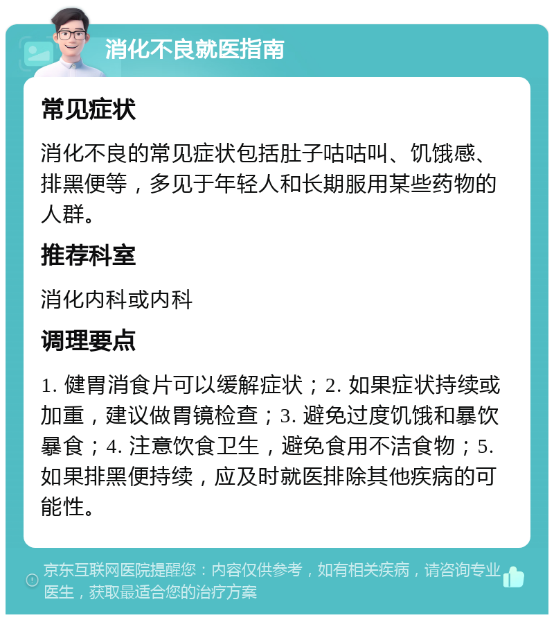 消化不良就医指南 常见症状 消化不良的常见症状包括肚子咕咕叫、饥饿感、排黑便等，多见于年轻人和长期服用某些药物的人群。 推荐科室 消化内科或内科 调理要点 1. 健胃消食片可以缓解症状；2. 如果症状持续或加重，建议做胃镜检查；3. 避免过度饥饿和暴饮暴食；4. 注意饮食卫生，避免食用不洁食物；5. 如果排黑便持续，应及时就医排除其他疾病的可能性。