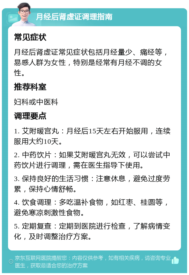 月经后肾虚证调理指南 常见症状 月经后肾虚证常见症状包括月经量少、痛经等，易感人群为女性，特别是经常有月经不调的女性。 推荐科室 妇科或中医科 调理要点 1. 艾附暖宫丸：月经后15天左右开始服用，连续服用大约10天。 2. 中药饮片：如果艾附暖宫丸无效，可以尝试中药饮片进行调理，需在医生指导下使用。 3. 保持良好的生活习惯：注意休息，避免过度劳累，保持心情舒畅。 4. 饮食调理：多吃温补食物，如红枣、桂圆等，避免寒凉刺激性食物。 5. 定期复查：定期到医院进行检查，了解病情变化，及时调整治疗方案。