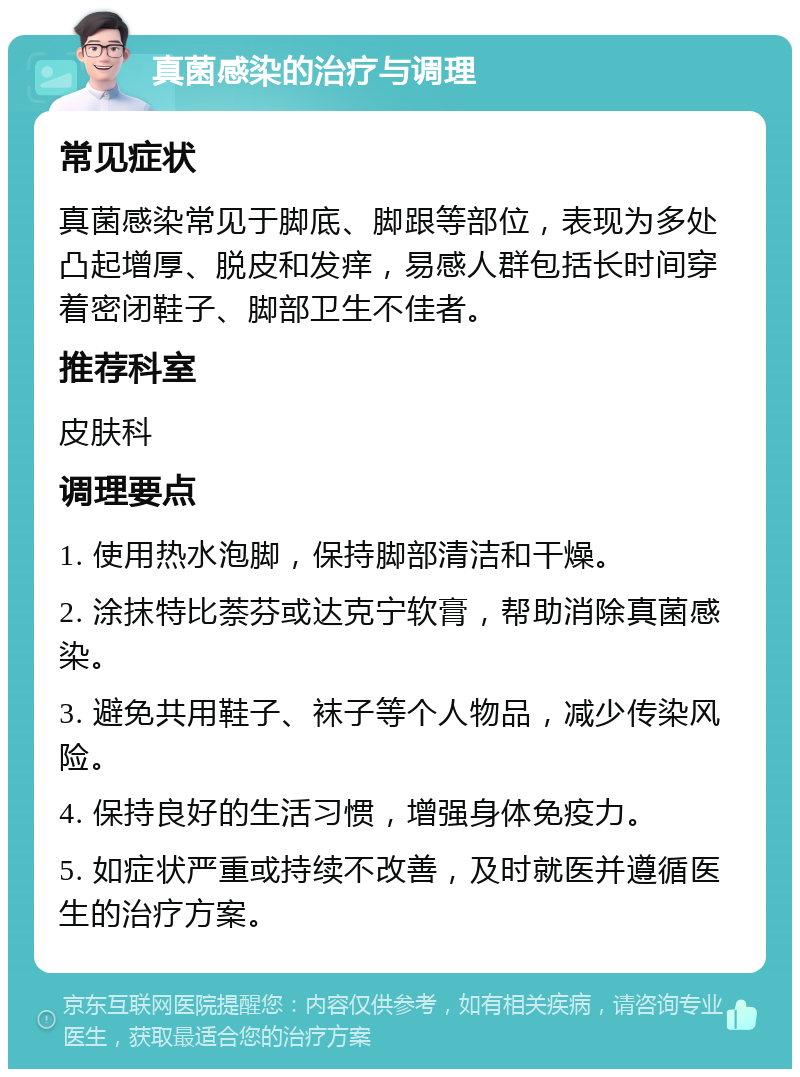 真菌感染的治疗与调理 常见症状 真菌感染常见于脚底、脚跟等部位，表现为多处凸起增厚、脱皮和发痒，易感人群包括长时间穿着密闭鞋子、脚部卫生不佳者。 推荐科室 皮肤科 调理要点 1. 使用热水泡脚，保持脚部清洁和干燥。 2. 涂抹特比萘芬或达克宁软膏，帮助消除真菌感染。 3. 避免共用鞋子、袜子等个人物品，减少传染风险。 4. 保持良好的生活习惯，增强身体免疫力。 5. 如症状严重或持续不改善，及时就医并遵循医生的治疗方案。