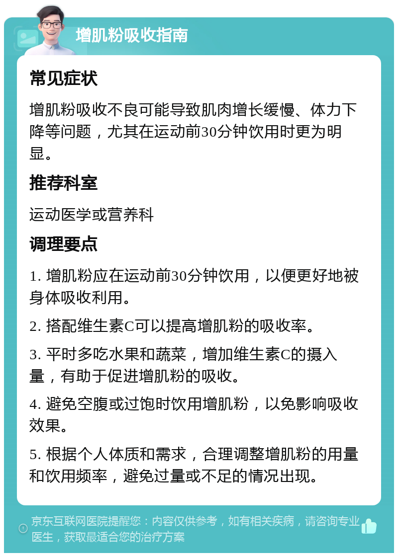 增肌粉吸收指南 常见症状 增肌粉吸收不良可能导致肌肉增长缓慢、体力下降等问题，尤其在运动前30分钟饮用时更为明显。 推荐科室 运动医学或营养科 调理要点 1. 增肌粉应在运动前30分钟饮用，以便更好地被身体吸收利用。 2. 搭配维生素C可以提高增肌粉的吸收率。 3. 平时多吃水果和蔬菜，增加维生素C的摄入量，有助于促进增肌粉的吸收。 4. 避免空腹或过饱时饮用增肌粉，以免影响吸收效果。 5. 根据个人体质和需求，合理调整增肌粉的用量和饮用频率，避免过量或不足的情况出现。