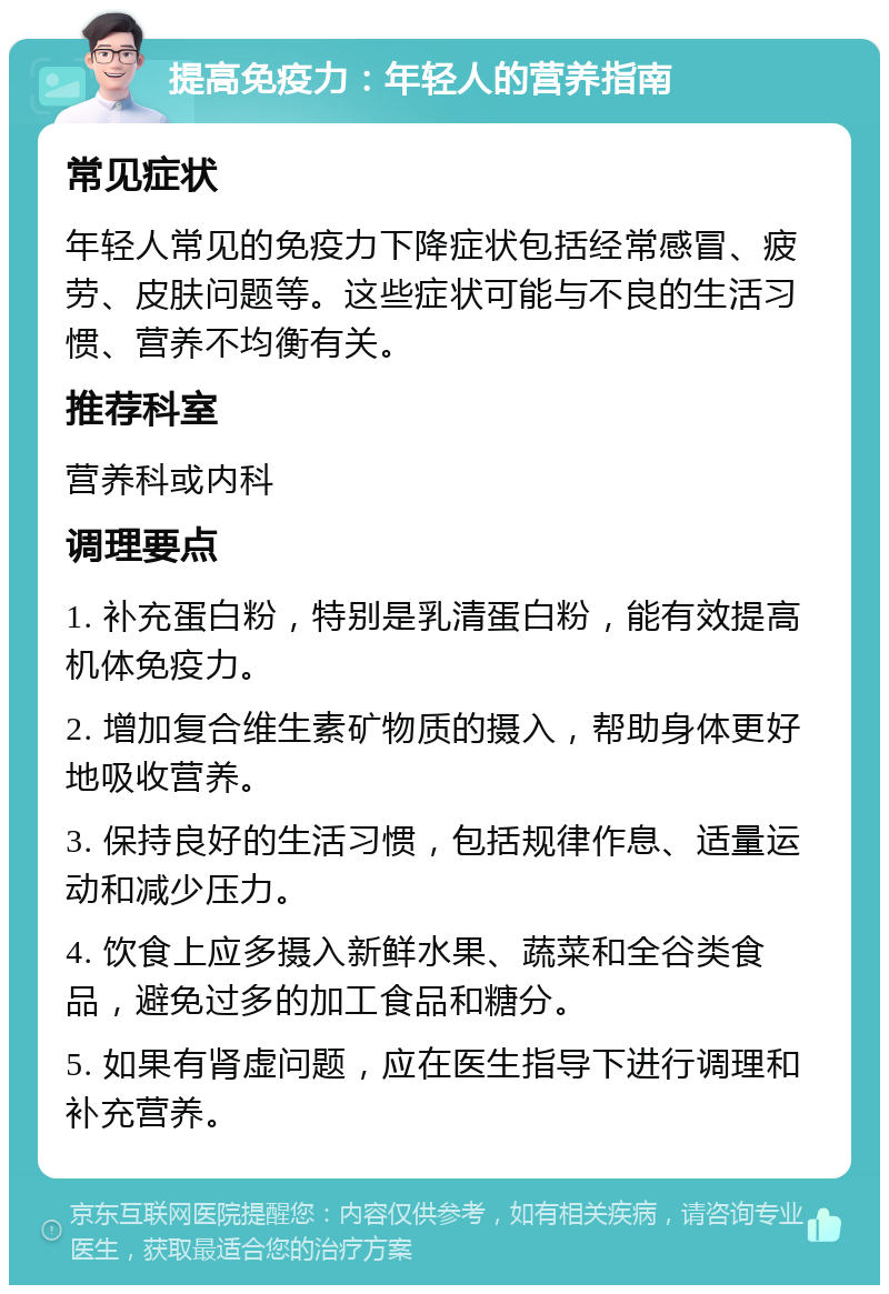 提高免疫力：年轻人的营养指南 常见症状 年轻人常见的免疫力下降症状包括经常感冒、疲劳、皮肤问题等。这些症状可能与不良的生活习惯、营养不均衡有关。 推荐科室 营养科或内科 调理要点 1. 补充蛋白粉，特别是乳清蛋白粉，能有效提高机体免疫力。 2. 增加复合维生素矿物质的摄入，帮助身体更好地吸收营养。 3. 保持良好的生活习惯，包括规律作息、适量运动和减少压力。 4. 饮食上应多摄入新鲜水果、蔬菜和全谷类食品，避免过多的加工食品和糖分。 5. 如果有肾虚问题，应在医生指导下进行调理和补充营养。