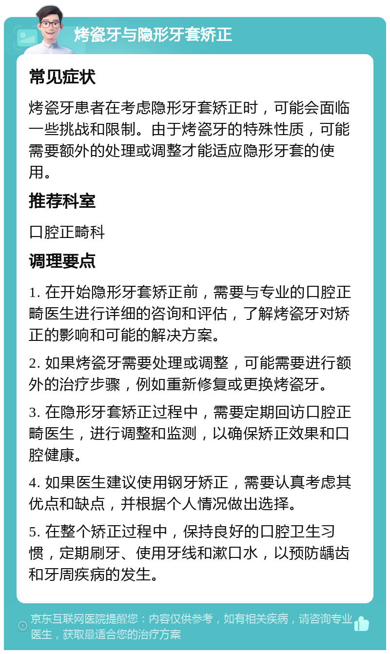 烤瓷牙与隐形牙套矫正 常见症状 烤瓷牙患者在考虑隐形牙套矫正时，可能会面临一些挑战和限制。由于烤瓷牙的特殊性质，可能需要额外的处理或调整才能适应隐形牙套的使用。 推荐科室 口腔正畸科 调理要点 1. 在开始隐形牙套矫正前，需要与专业的口腔正畸医生进行详细的咨询和评估，了解烤瓷牙对矫正的影响和可能的解决方案。 2. 如果烤瓷牙需要处理或调整，可能需要进行额外的治疗步骤，例如重新修复或更换烤瓷牙。 3. 在隐形牙套矫正过程中，需要定期回访口腔正畸医生，进行调整和监测，以确保矫正效果和口腔健康。 4. 如果医生建议使用钢牙矫正，需要认真考虑其优点和缺点，并根据个人情况做出选择。 5. 在整个矫正过程中，保持良好的口腔卫生习惯，定期刷牙、使用牙线和漱口水，以预防龋齿和牙周疾病的发生。