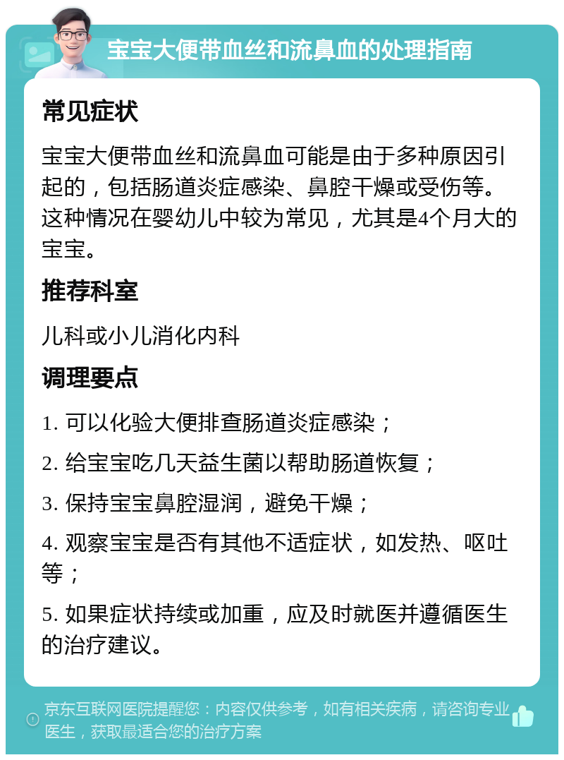 宝宝大便带血丝和流鼻血的处理指南 常见症状 宝宝大便带血丝和流鼻血可能是由于多种原因引起的，包括肠道炎症感染、鼻腔干燥或受伤等。这种情况在婴幼儿中较为常见，尤其是4个月大的宝宝。 推荐科室 儿科或小儿消化内科 调理要点 1. 可以化验大便排查肠道炎症感染； 2. 给宝宝吃几天益生菌以帮助肠道恢复； 3. 保持宝宝鼻腔湿润，避免干燥； 4. 观察宝宝是否有其他不适症状，如发热、呕吐等； 5. 如果症状持续或加重，应及时就医并遵循医生的治疗建议。